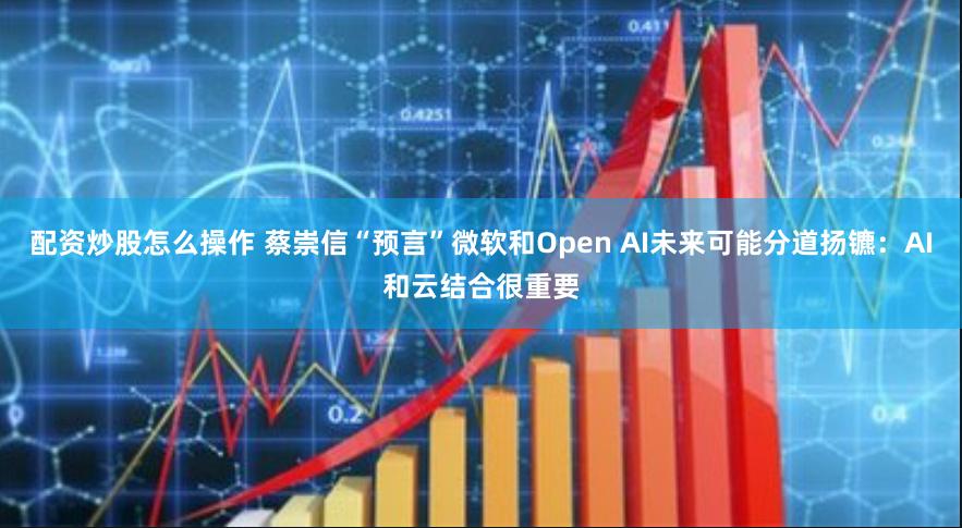 配资炒股怎么操作 蔡崇信“预言”微软和Open AI未来可能分道扬镳：AI和云结合很重要