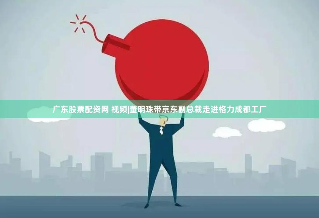 广东股票配资网 视频|董明珠带京东副总裁走进格力成都工厂