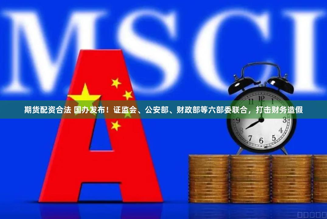 期货配资合法 国办发布！证监会、公安部、财政部等六部委联合，打击财务造假