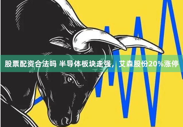 股票配资合法吗 半导体板块走强，艾森股份20%涨停