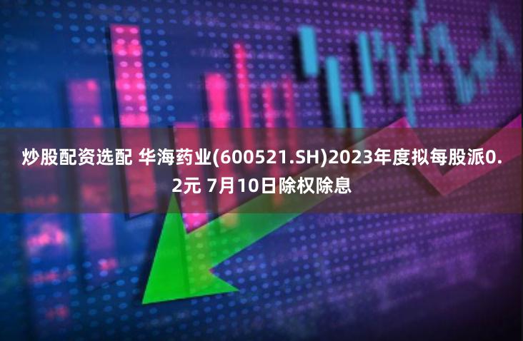 炒股配资选配 华海药业(600521.SH)2023年度拟每股派0.2元 7月10日除权除息