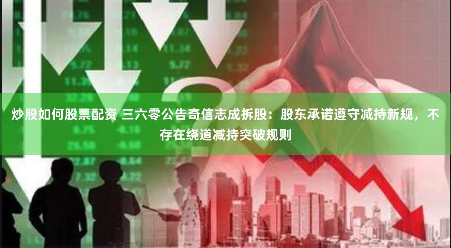 炒股如何股票配资 三六零公告奇信志成拆股：股东承诺遵守减持新规，不存在绕道减持突破规则