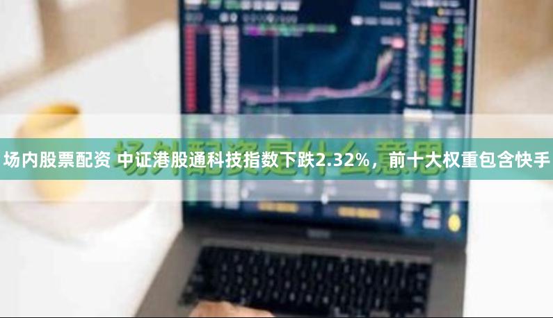 场内股票配资 中证港股通科技指数下跌2.32%，前十大权重包含快手