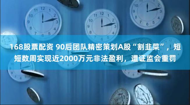 168股票配资 90后团队精密策划A股“割韭菜”，短短数周实现近2000万元非法盈利，遭证监会重罚