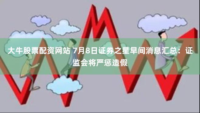 大牛股票配资网站 7月8日证券之星早间消息汇总：证监会将严惩造假