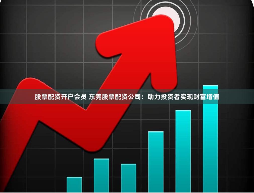 股票配资开户会员 东莞股票配资公司：助力投资者实现财富增值