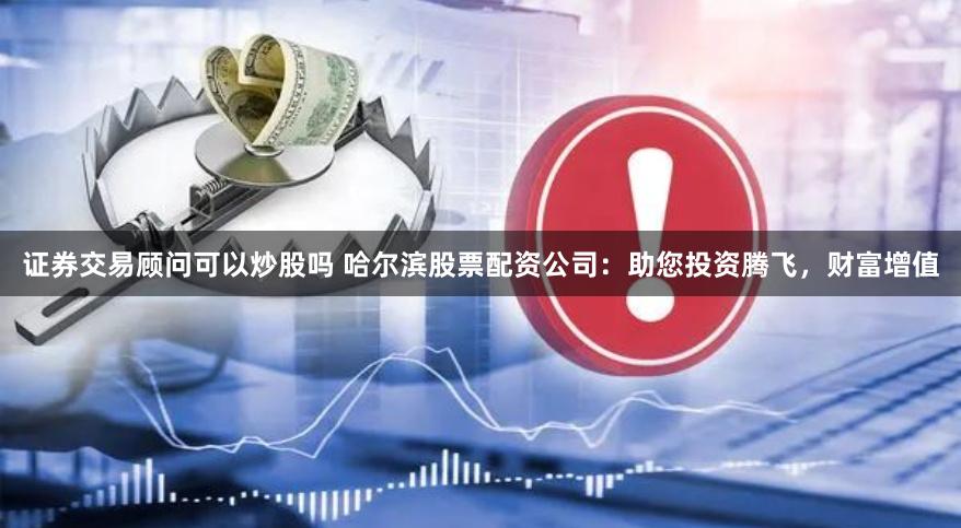 证券交易顾问可以炒股吗 哈尔滨股票配资公司：助您投资腾飞，财富增值