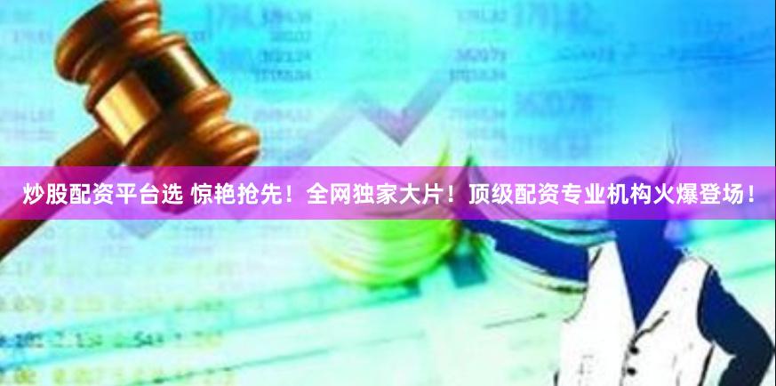 炒股配资平台选 惊艳抢先！全网独家大片！顶级配资专业机构火爆登场！