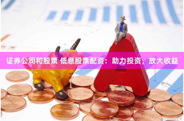 证券公司和股票 低息股票配资：助力投资，放大收益