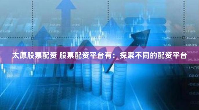 太原股票配资 股票配资平台有：探索不同的配资平台