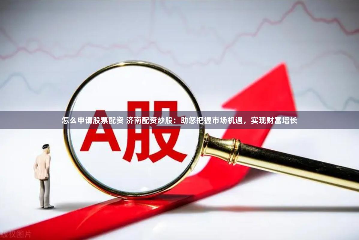 怎么申请股票配资 济南配资炒股：助您把握市场机遇，实现财富增长