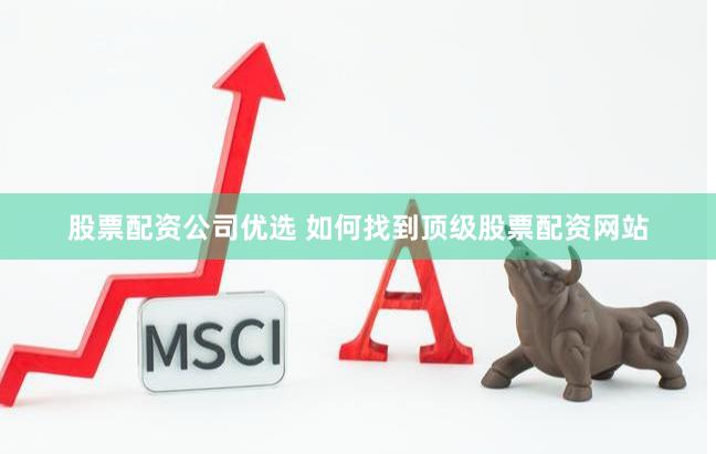股票配资公司优选 如何找到顶级股票配资网站