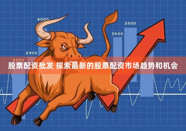 股票配资批发 探索最新的股票配资市场趋势和机会