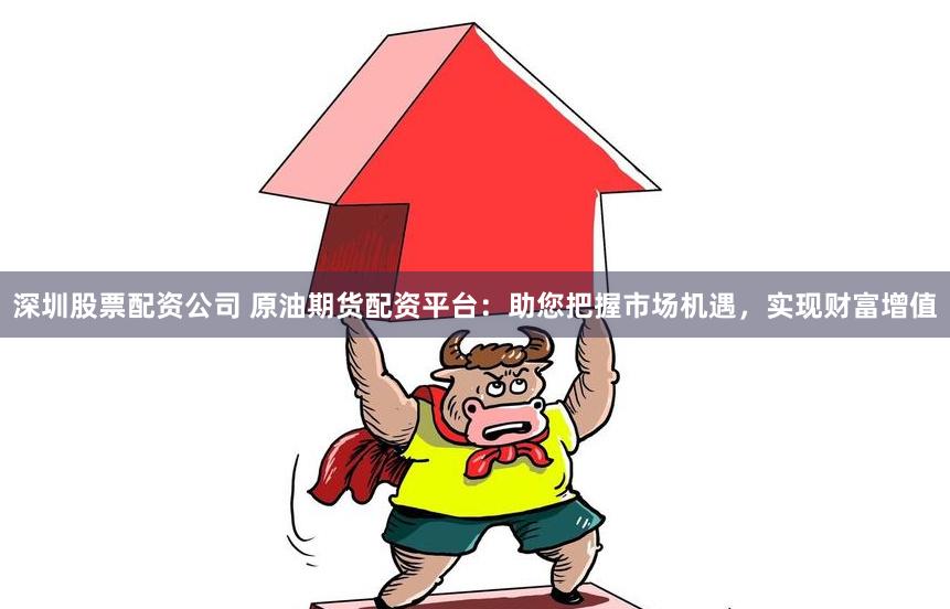 深圳股票配资公司 原油期货配资平台：助您把握市场机遇，实现财富增值